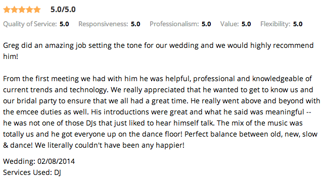 Greg did an amazing job setting the tone for our wedding and we would highly recommend him! From the first meeting we had with him he was helpful, professional and knowledgeable of current trends and technology. We really appreciated that he wanted to get to know us and our bridal party to ensure that we all had a great time. He really went above and beyond with the emcee duties as well. His introductions were great and what he said was meaningful -- he was not one of those DJs that just liked to hear himself talk. The mix of the music was totally us and he got everyone up on the dance floor! Perfect balance between old, new, slow & dance! We literally couldn't have been any happier!